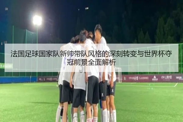 法国足球国家队新帅带队风格的深刻转变与世界杯夺冠前景全面解析